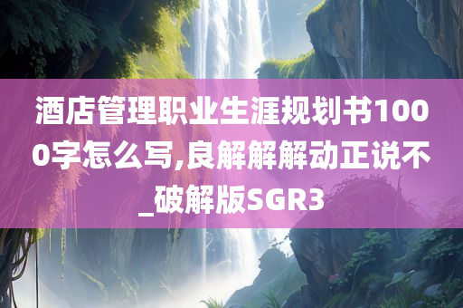 酒店管理职业生涯规划书1000字怎么写,良解解解动正说不_破解版SGR3