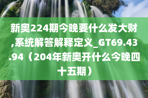 新奥224期今晚要什么发大财,系统解答解释定义_GT69.43.94（204年新奥开什么今晚四十五期）