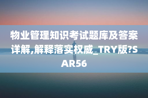 物业管理知识考试题库及答案详解,解释落实权威_TRY版?SAR56