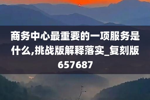 商务中心最重要的一项服务是什么,挑战版解释落实_复刻版657687