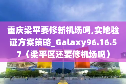 重庆梁平要修新机场吗,实地验证方案策略_Galaxy96.16.57（梁平区还要修机场吗）