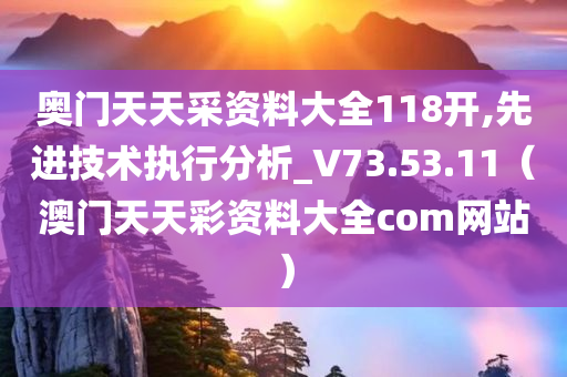 奥门天天采资料大全118开,先进技术执行分析_V73.53.11（澳门天天彩资料大全com网站）