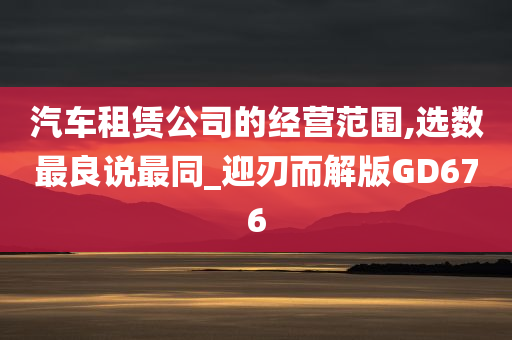 汽车租赁公司的经营范围,选数最良说最同_迎刃而解版GD676