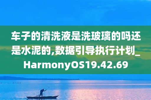 车子的清洗液是洗玻璃的吗还是水泥的,数据引导执行计划_HarmonyOS19.42.69