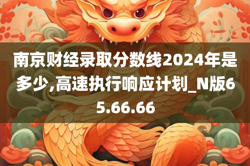 南京财经录取分数线2024年是多少,高速执行响应计划_N版65.66.66