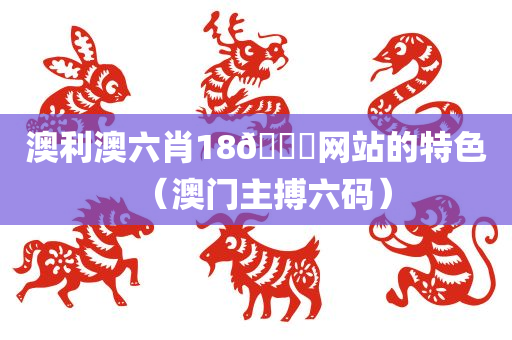 澳利澳六肖18🐎网站的特色（澳门主搏六码）