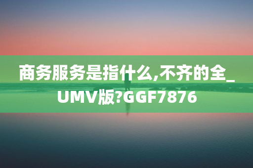 商务服务是指什么,不齐的全_UMV版?GGF7876