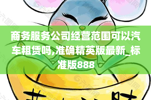 商务服务公司经营范围可以汽车租赁吗,准确精英版最新_标准版888