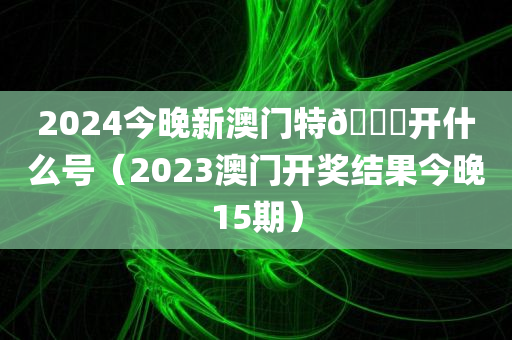 2024今晚新澳门特🐎开什么号（2023澳门开奖结果今晚15期）