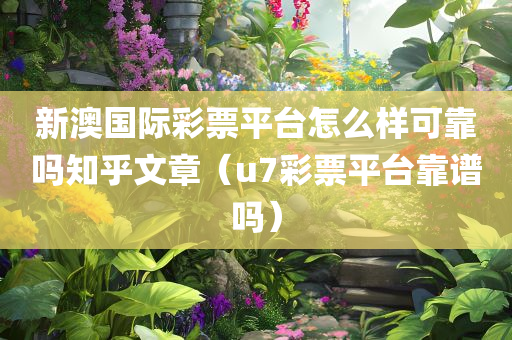 新澳国际彩票平台怎么样可靠吗知乎文章（u7彩票平台靠谱吗）