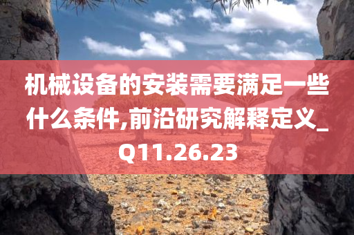 机械设备的安装需要满足一些什么条件,前沿研究解释定义_Q11.26.23