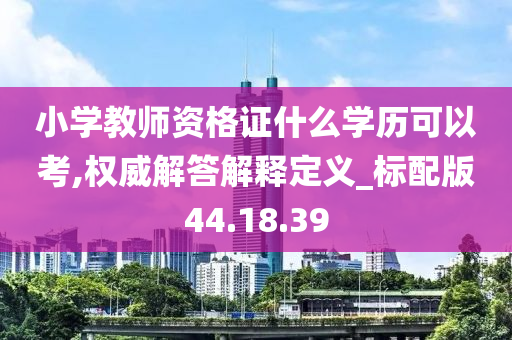 小学教师资格证什么学历可以考,权威解答解释定义_标配版44.18.39