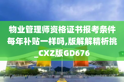 物业管理师资格证书报考条件每年补贴一样吗,版解解精析挑_CXZ版GD676