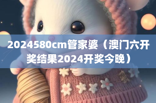 2024580cm管家婆（澳门六开奖结果2024开奖今晚）