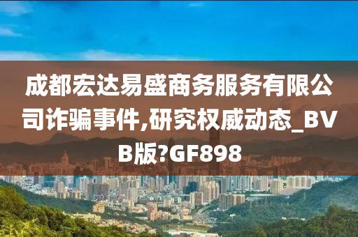 成都宏达易盛商务服务有限公司诈骗事件,研究权威动态_BVB版?GF898