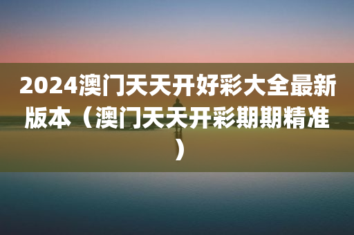 2024澳门天天开好彩大全最新版本（澳门天天开彩期期精准）