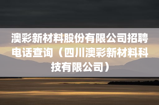 澳彩新材料股份有限公司招聘电话查询（四川澳彩新材料科技有限公司）