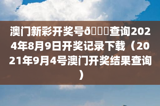 澳门新彩开奖号🐎查询2024年8月9日开奖记录下载（2021年9月4号澳门开奖结果查询）