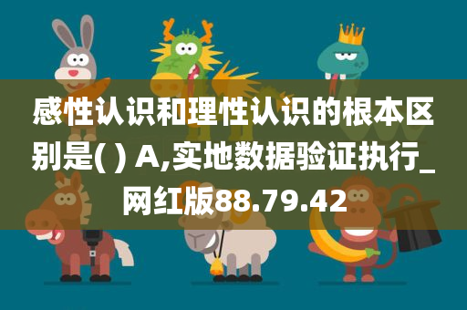 感性认识和理性认识的根本区别是( ) A,实地数据验证执行_网红版88.79.42