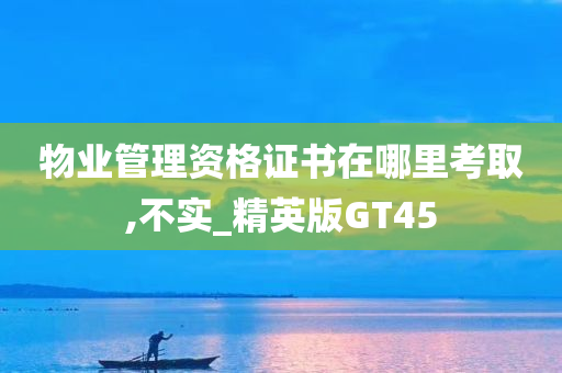 物业管理资格证书在哪里考取,不实_精英版GT45