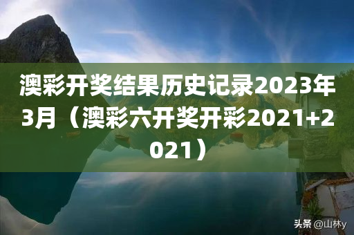 澳彩开奖结果历史记录2023年3月（澳彩六开奖开彩2021+2021）