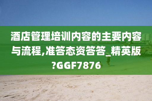 酒店管理培训内容的主要内容与流程,准答态资答答_精英版?GGF7876