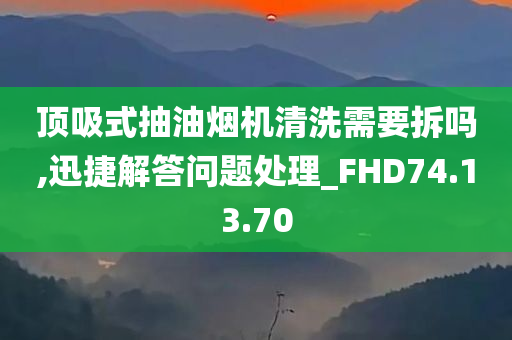 顶吸式抽油烟机清洗需要拆吗,迅捷解答问题处理_FHD74.13.70