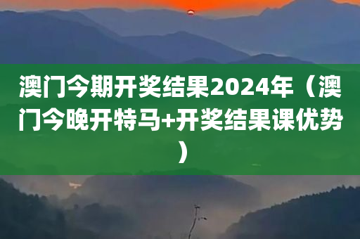 澳门今期开奖结果2024年（澳门今晚开特马+开奖结果课优势）