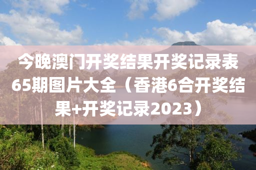 今晚澳门开奖结果开奖记录表65期图片大全（香港6合开奖结果+开奖记录2023）