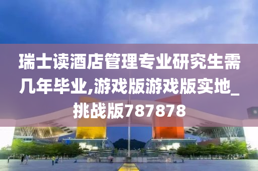 瑞士读酒店管理专业研究生需几年毕业,游戏版游戏版实地_挑战版787878