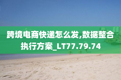 跨境电商快递怎么发,数据整合执行方案_LT77.79.74