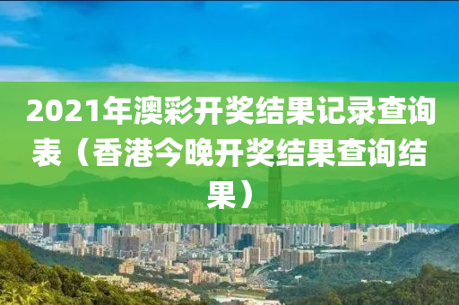 2021年澳彩开奖结果记录查询表（香港今晚开奖结果查询结果）