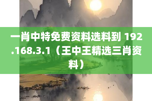 一肖中特免费资料选料到 192.168.3.1（王中王精选三肖资料）