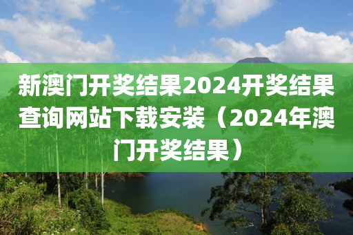 新澳门开奖结果2024开奖结果查询网站下载安装（2024年澳门开奖结果）