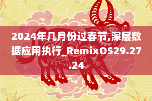 2024年几月份过春节,深层数据应用执行_RemixOS29.27.24