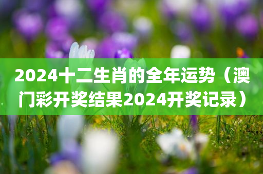 2024十二生肖的全年运势（澳门彩开奖结果2024开奖记录）