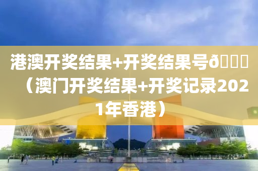 港澳开奖结果+开奖结果号🐎（澳门开奖结果+开奖记录2021年香港）