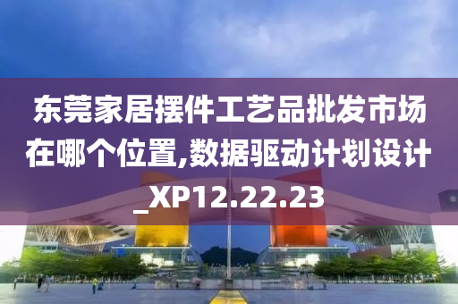 东莞家居摆件工艺品批发市场在哪个位置,数据驱动计划设计_XP12.22.23