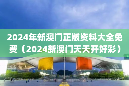 2024年新澳门正版资料大全免费（2024新澳门天天开好彩）