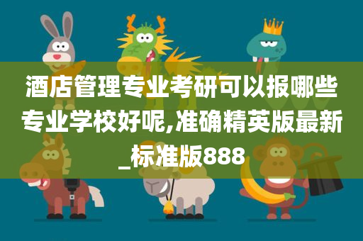 酒店管理专业考研可以报哪些专业学校好呢,准确精英版最新_标准版888