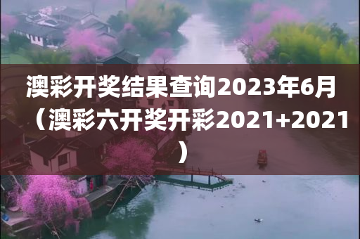 澳彩开奖结果查询2023年6月（澳彩六开奖开彩2021+2021）