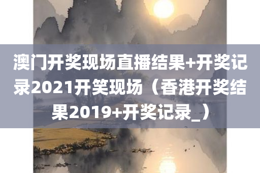 澳门开奖现场直播结果+开奖记录2021开笑现场（香港开奖结果2019+开奖记录_）