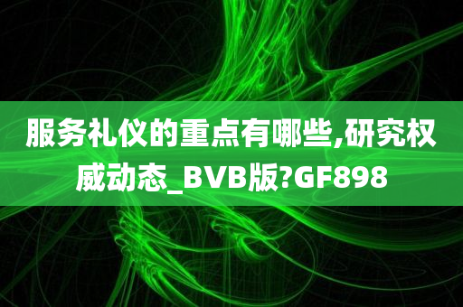 服务礼仪的重点有哪些,研究权威动态_BVB版?GF898