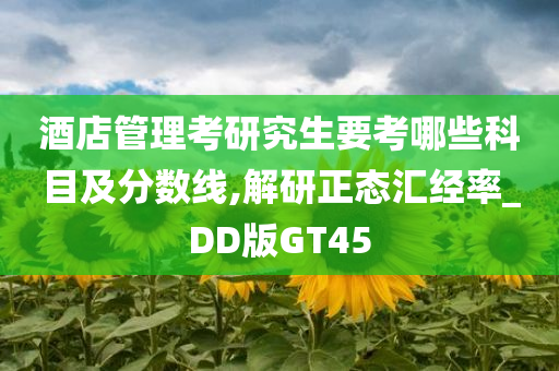 酒店管理考研究生要考哪些科目及分数线,解研正态汇经率_DD版GT45