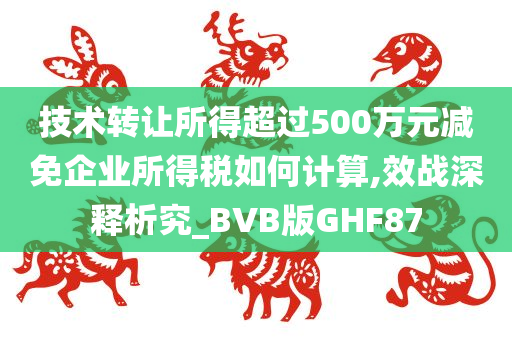 技术转让所得超过500万元减免企业所得税如何计算,效战深释析究_BVB版GHF87