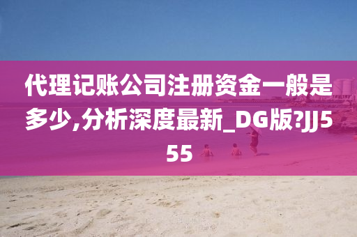 代理记账公司注册资金一般是多少,分析深度最新_DG版?JJ555