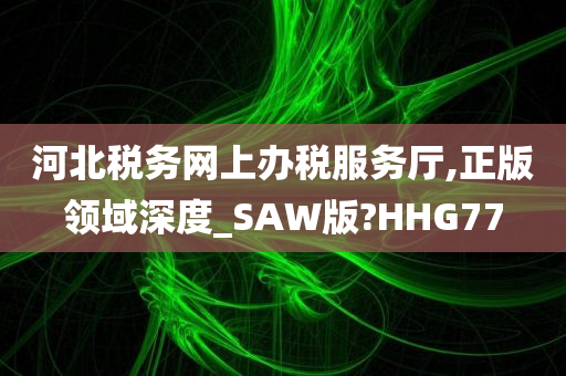 河北税务网上办税服务厅,正版领域深度_SAW版?HHG77