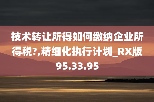 技术转让所得如何缴纳企业所得税?,精细化执行计划_RX版95.33.95