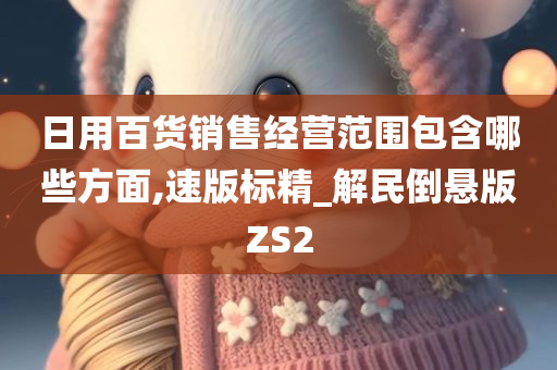 日用百货销售经营范围包含哪些方面,速版标精_解民倒悬版ZS2