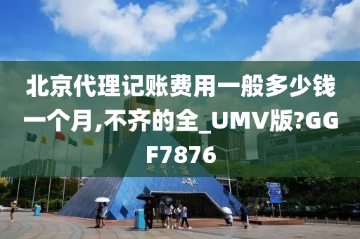 北京代理记账费用一般多少钱一个月,不齐的全_UMV版?GGF7876